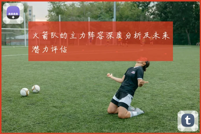 火箭队的主力阵容深度分析及未来潜力评估