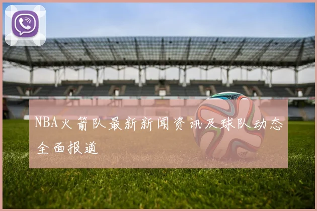 NBA火箭队最新新闻资讯及球队动态全面报道