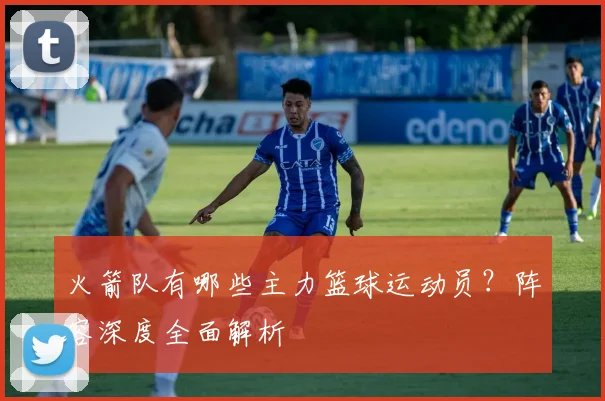 火箭队有哪些主力篮球运动员？阵容深度全面解析