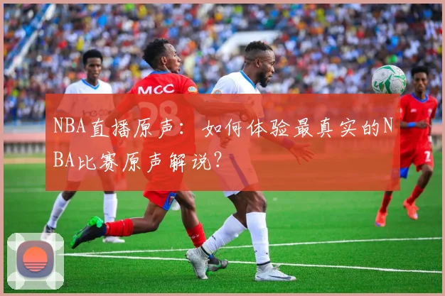 NBA直播原声：如何体验最真实的NBA比赛原声解说？