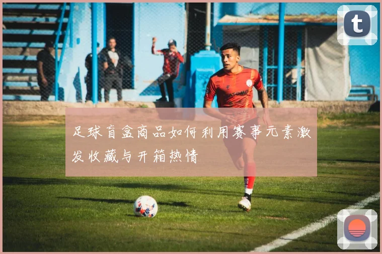 足球盲盒商品如何利用赛事元素激发收藏与开箱热情